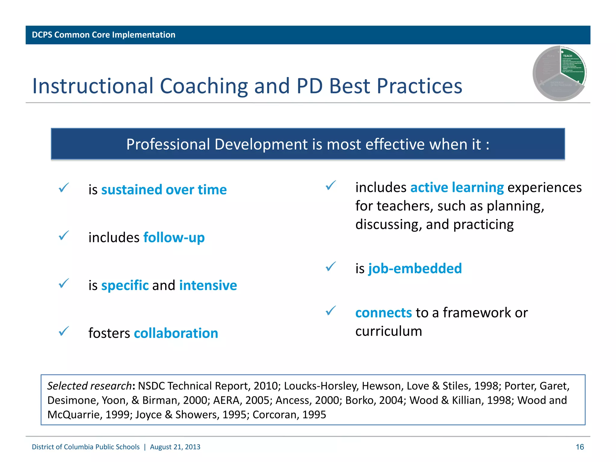 Instructional Coaching and PD Best Practices
 includes active learning experiences
for teachers, such as planning,
discussing, and practicing
 is job-embedded
 connects to a framework or
curriculum
Professional Development is most effective when it :
Selected research: NSDC Technical Report, 2010; Loucks-Horsley, Hewson, Love & Stiles, 1998; Porter, Garet,
Desimone, Yoon, & Birman, 2000; AERA, 2005; Ancess, 2000; Borko, 2004; Wood & Killian, 1998; Wood and
McQuarrie, 1999; Joyce & Showers, 1995; Corcoran, 1995
 is sustained over time
 includes follow-up
 is specific and intensive
 fosters collaboration
16District of Columbia Public Schools | August 21, 2013
DCPS Common Core Implementation
 
