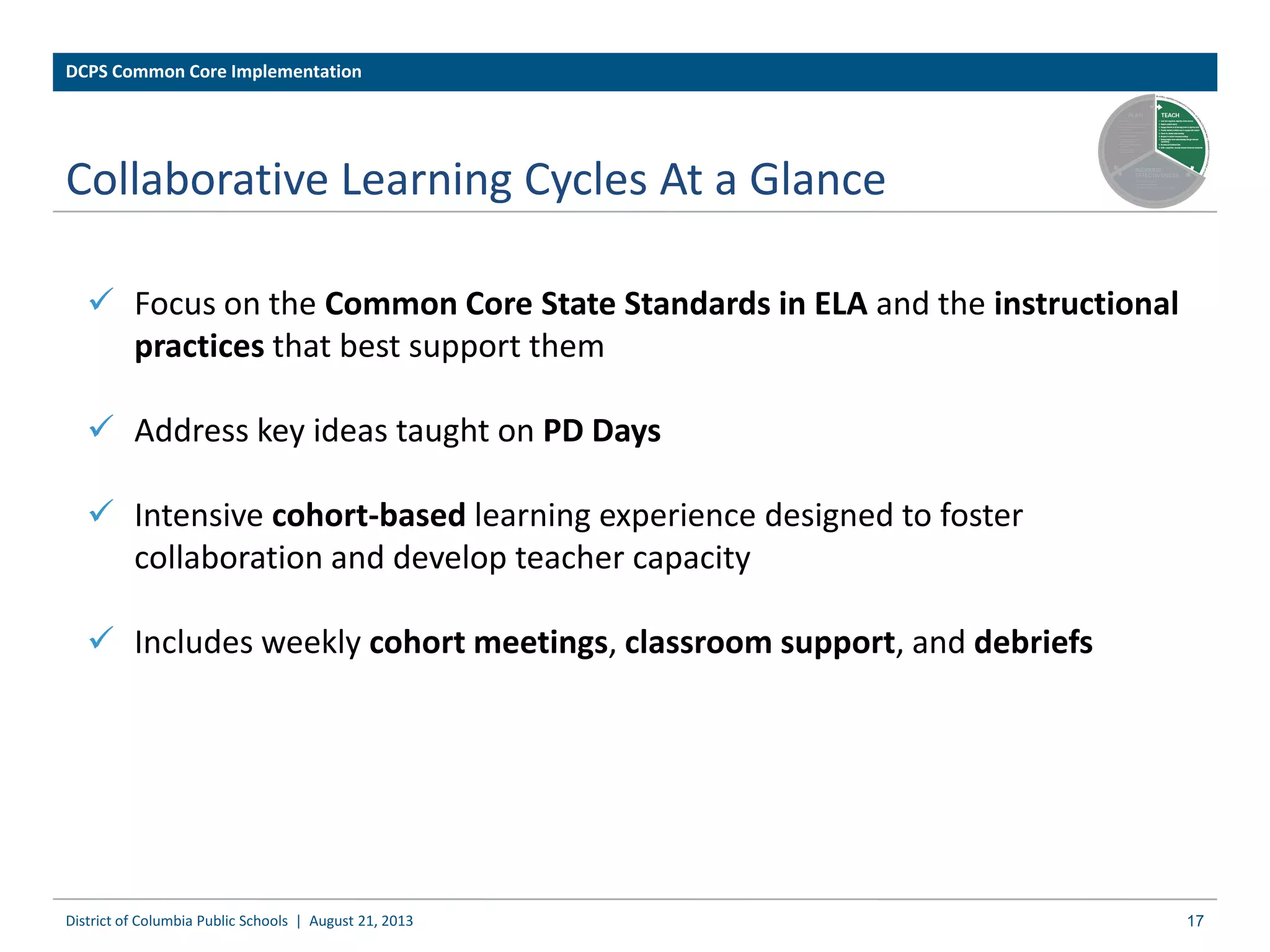 Collaborative Learning Cycles At a Glance
 Focus on the Common Core State Standards in ELA and the instructional
practices that best support them
 Address key ideas taught on PD Days
 Intensive cohort-based learning experience designed to foster
collaboration and develop teacher capacity
 Includes weekly cohort meetings, classroom support, and debriefs
District of Columbia Public Schools | August 21, 2013
DCPS Common Core Implementation
17
 