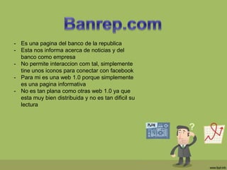 - Es una pagina del banco de la republica
- Esta nos informa acerca de noticias y del
banco como empresa
- No permite interaccion com tal, simplemente
tine unos iconos para conectar con facebook
- Para mi es una web 1.0 porque simplemente
es una pagina informativa
- No es tan plana como otras web 1.0 ya que
esta muy bien distribuida y no es tan dificil su
lectura
 