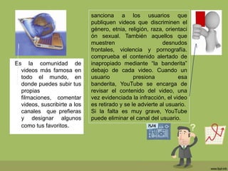 Es la comunidad de
videos más famosa en
todo el mundo, en
donde puedes subir tus
propias
filmaciones, comentar
videos, suscribirte a los
canales que prefieras
y designar algunos
como tus favoritos.
sanciona a los usuarios que
publiquen videos que discriminen el
género, etnia, religión, raza, orientaci
ón sexual. También aquellos que
muestren desnudos
frontales, violencia y pornografía.
comprueba el contenido alertado de
inapropiado mediante “la banderita”
debajo de cada video. Cuando un
usuario presiona esa
banderita, YouTube se encarga de
revisar el contenido del video, una
vez evidenciada la infracción, el video
es retirado y se le advierte al usuario.
Si la falta es muy grave, YouTube
puede eliminar el canal del usuario.
 
