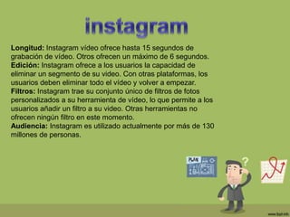Longitud: Instagram vídeo ofrece hasta 15 segundos de
grabación de vídeo. Otros ofrecen un máximo de 6 segundos.
Edición: Instagram ofrece a los usuarios la capacidad de
eliminar un segmento de su video. Con otras plataformas, los
usuarios deben eliminar todo el vídeo y volver a empezar.
Filtros: Instagram trae su conjunto único de filtros de fotos
personalizados a su herramienta de vídeo, lo que permite a los
usuarios añadir un filtro a su video. Otras herramientas no
ofrecen ningún filtro en este momento.
Audiencia: Instagram es utilizado actualmente por más de 130
millones de personas.
 