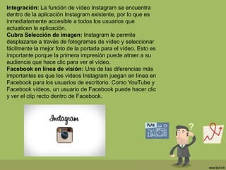 Integración: La función de vídeo Instagram se encuentra
dentro de la aplicación Instagram existente, por lo que es
inmediatamente accesible a todos los usuarios que
actualicen la aplicación.
Cubra Selección de imagen: Instagram le permite
desplazarse a través de fotogramas de vídeo y seleccionar
fácilmente la mejor foto de la portada para el vídeo. Esto es
importante porque la primera impresión puede atraer a su
audiencia que hace clic para ver el vídeo.
Facebook en línea de visión: Una de las diferencias más
importantes es que los videos Instagram juegan en línea en
Facebook para los usuarios de escritorio. Como YouTube y
Facebook vídeos, un usuario de Facebook puede hacer clic
y ver el clip recto dentro de Facebook.
 