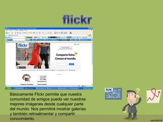 Básicamente Flickr permite que nuestra
comunidad de amigos pueda ver nuestras
mejores imágenes desde cualquier parte
del mundo. Nos permitirá mostrar galerías
y también retroalimentar y compartir
conocimiento.
 