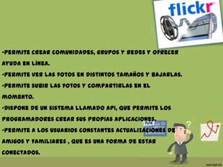 •Permite crear comunidades, grupos y redes y ofrecer
ayuda en línea.
•Permite ver las fotos en distintos tamaños y bajarlas.
•Permite subir las fotos y compartirlas en el
momento.
•Dispone de un sistema llamado API, que permite los
programadores crear sus propias aplicaciones.
•Permite a los usuarios constantes actualizaciones de
amigos y familiares , que es una forma de estar
conectados.
 