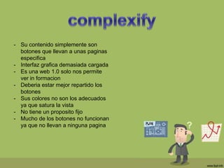 - Su contenido simplemente son
botones que llevan a unas paginas
especifica
- Interfaz grafica demasiada cargada
- Es una web 1.0 solo nos permite
ver in formacion
- Deberia estar mejor repartido los
botones
- Sus colores no son los adecuados
ya que satura la vista
- No tiene un proposito fijo
- Mucho de los botones no funcionan
ya que no llevan a ninguna pagina
 