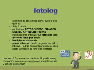 - Sin limite de contenidos diario, sube lo que
quieras
- Seis tipos de
contenidos: FOTOS, VIDEOS, ENLACES,
MUSICA, ARTICULOS y CITAS
- Posibilidad de organizar tus fotos por tags
- Envío de fotos por email
- Múltiples opciones de
personalización desde un gestor sencillo e
intuitivo. Podrás personalizar desde el título
hasta la imagen de fondo de tu fotolog
Una web 2.0 que nos permite tener blogs de fotos y
compartirlo con nuestros amigo con una interfaz util
y sencilla de manejar
 