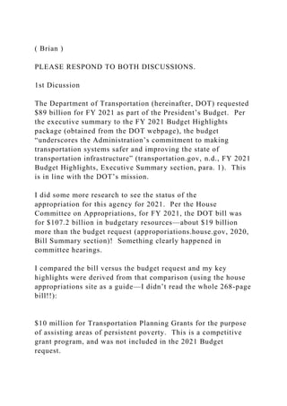 ( Brian )
PLEASE RESPOND TO BOTH DISCUSSIONS.
1st Dicussion
The Department of Transportation (hereinafter, DOT) requested
$89 billion for FY 2021 as part of the President’s Budget. Per
the executive summary to the FY 2021 Budget Highlights
package (obtained from the DOT webpage), the budget
“underscores the Administration’s commitment to making
transportation systems safer and improving the state of
transportation infrastructure” (transportation.gov, n.d., FY 2021
Budget Highlights, Executive Summary section, para. 1). This
is in line with the DOT’s mission.
I did some more research to see the status of the
appropriation for this agency for 2021. Per the House
Committee on Appropriations, for FY 2021, the DOT bill was
for $107.2 billion in budgetary resources—about $19 billion
more than the budget request (approporiations.house.gov, 2020,
Bill Summary section)! Something clearly happened in
committee hearings.
I compared the bill versus the budget request and my key
highlights were derived from that comparison (using the house
appropriations site as a guide—I didn’t read the whole 268-page
bill!!):
$10 million for Transportation Planning Grants for the purpose
of assisting areas of persistent poverty. This is a competitive
grant program, and was not included in the 2021 Budget
request.
 