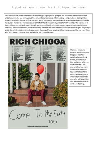 Digipak and advert research / Rich chigga tour poster
Thisis the official posterforthe tourthat richchigga isgoingto be goingonand he showsus thiswithchildish
undertonesviathe use of imageryof the simplisticsurroundingsof himholdingasingle balloonlookinginthe
distance maybe forpeople toshowupto his“party” thisposterisaimedtowardsan audience of peoplethatlike
rap but are more inthe indie sidesdue tothe fact thatit’shis sortof genre of artistryand how the waythe font
looks,itlookslike he hasdrawnit himself anditsverychildishasitsquite bubblymaybe toindicate afuntime.
There isa lotof colouronthis postermostlikelyasthe saturationhasbeenturnedupbutthisimage isverysimple
and itdoesn’tfitintothe normof rap whichisshowingoff yourwealthandhow manywomenlike youetc…Thisis
whyrich chiggais a unique artistandwhyhe hasa large fanbase.
There isa linktohis
website onthe bottomof
the posterto show
people where tobook
tickets,thisshowsus
(the audience) where to
bookthe ticketsand
where tofindoutmore
informationaboutthis
tour. Atthe top of the
posterwe can see there
are a listof locationsto
where he will be visiting
and the stateswhere he
will be performing.
 