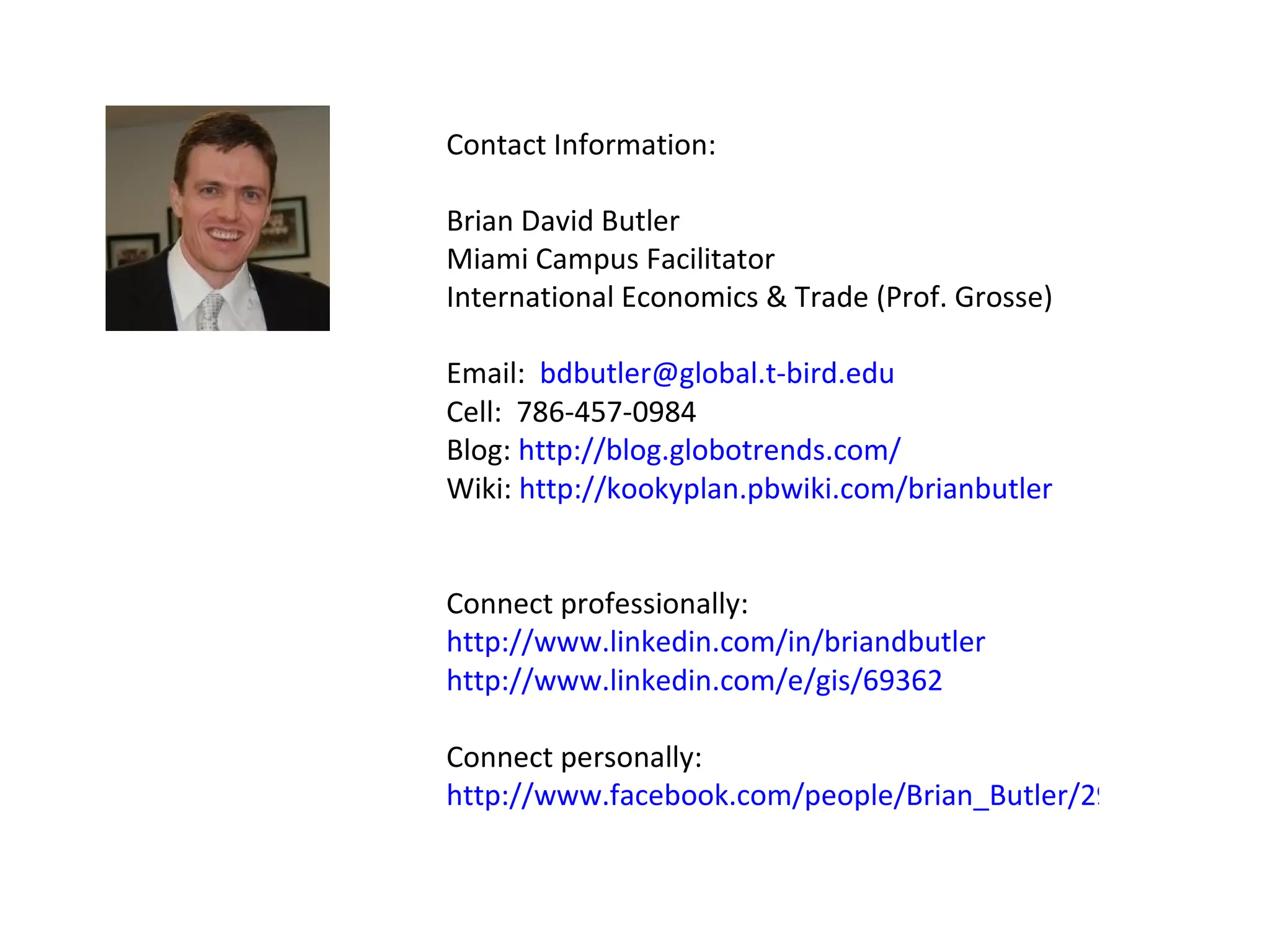 Contact Information: Brian David Butler Miami Campus Facilitator International Economics & Trade (Prof. Grosse) Email:  [email_address] Cell:  786-457-0984 Blog:  http://blog.globotrends.com/   Wiki:  http://kookyplan.pbwiki.com/brianbutler Connect professionally: http://www.linkedin.com/in/briandbutler http://www.linkedin.com/e/gis/69362 Connect personally: http://www.facebook.com/people/Brian_Butler/293500110   
