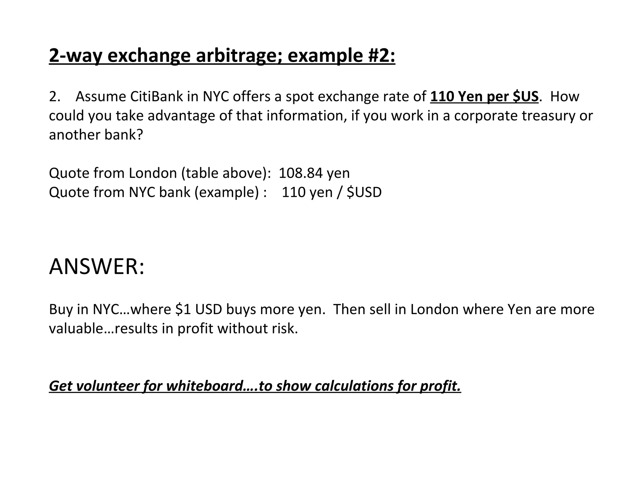 2-way exchange arbitrage; example #2: 2.  Assume CitiBank in NYC offers a spot exchange rate of  110 Yen per $US .  How could you take advantage of that information, if you work in a corporate treasury or another bank? Quote from London (table above):  108.84 yen  Quote from NYC bank (example) :  110 yen / $USD ANSWER: Buy in NYC…where $1 USD buys more yen.  Then sell in London where Yen are more valuable…results in profit without risk. Get volunteer for whiteboard….to show calculations for profit. 