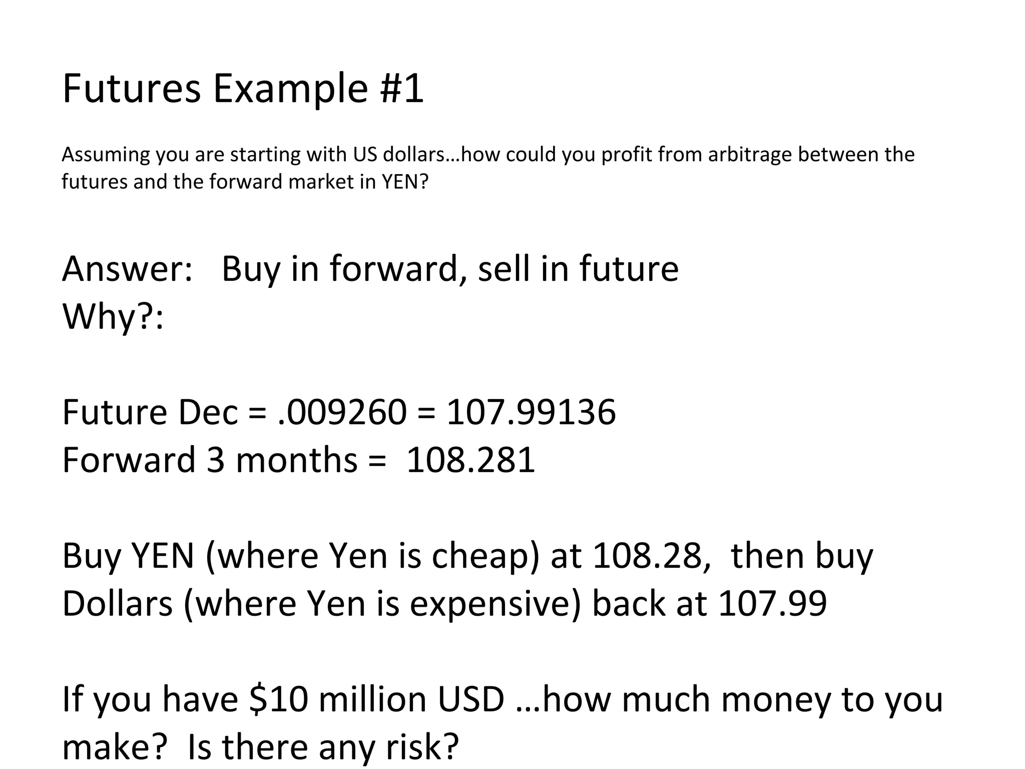 Futures Example #1 Assuming you are starting with US dollars…how could you profit from arbitrage between the futures and the forward market in YEN? Answer:  Buy in forward, sell in future Why?: Future Dec = .009260 = 107.99136 Forward 3 months =  108.281 Buy YEN (where Yen is cheap) at 108.28,  then buy Dollars (where Yen is expensive) back at 107.99 If you have $10 million USD …how much money to you make?  Is there any risk?  