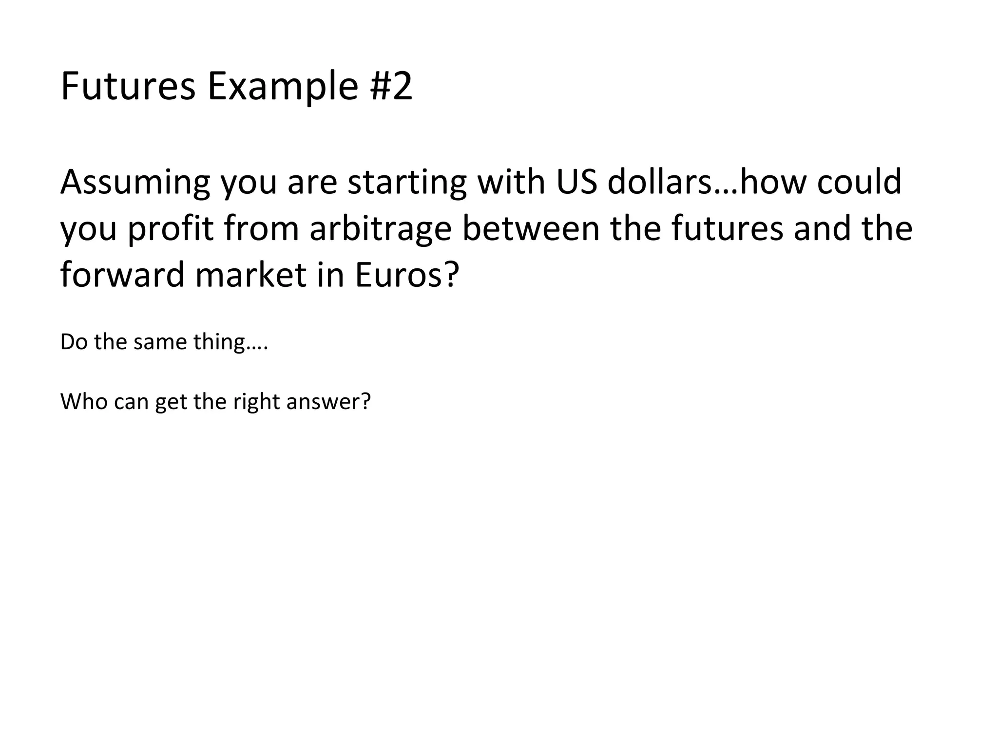 Futures Example #2 Assuming you are starting with US dollars…how could you profit from arbitrage between the futures and the forward market in Euros? Do the same thing…. Who can get the right answer? 