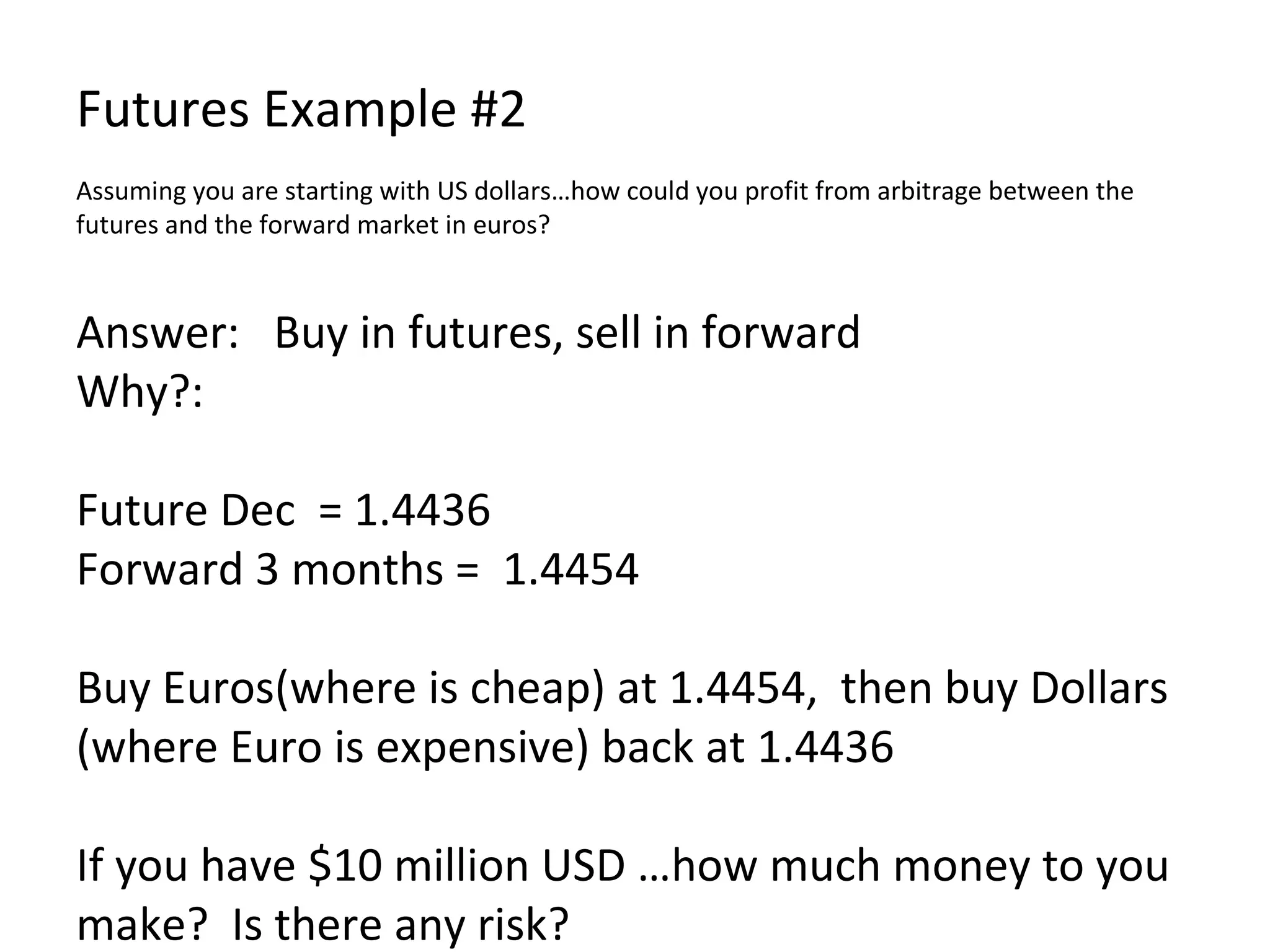 Futures Example #2 Assuming you are starting with US dollars…how could you profit from arbitrage between the futures and the forward market in euros? Answer:  Buy in futures, sell in forward Why?: Future Dec  = 1.4436 Forward 3 months =  1.4454 Buy Euros(where is cheap) at 1.4454,  then buy Dollars (where Euro is expensive) back at 1.4436 If you have $10 million USD …how much money to you make?  Is there any risk?  