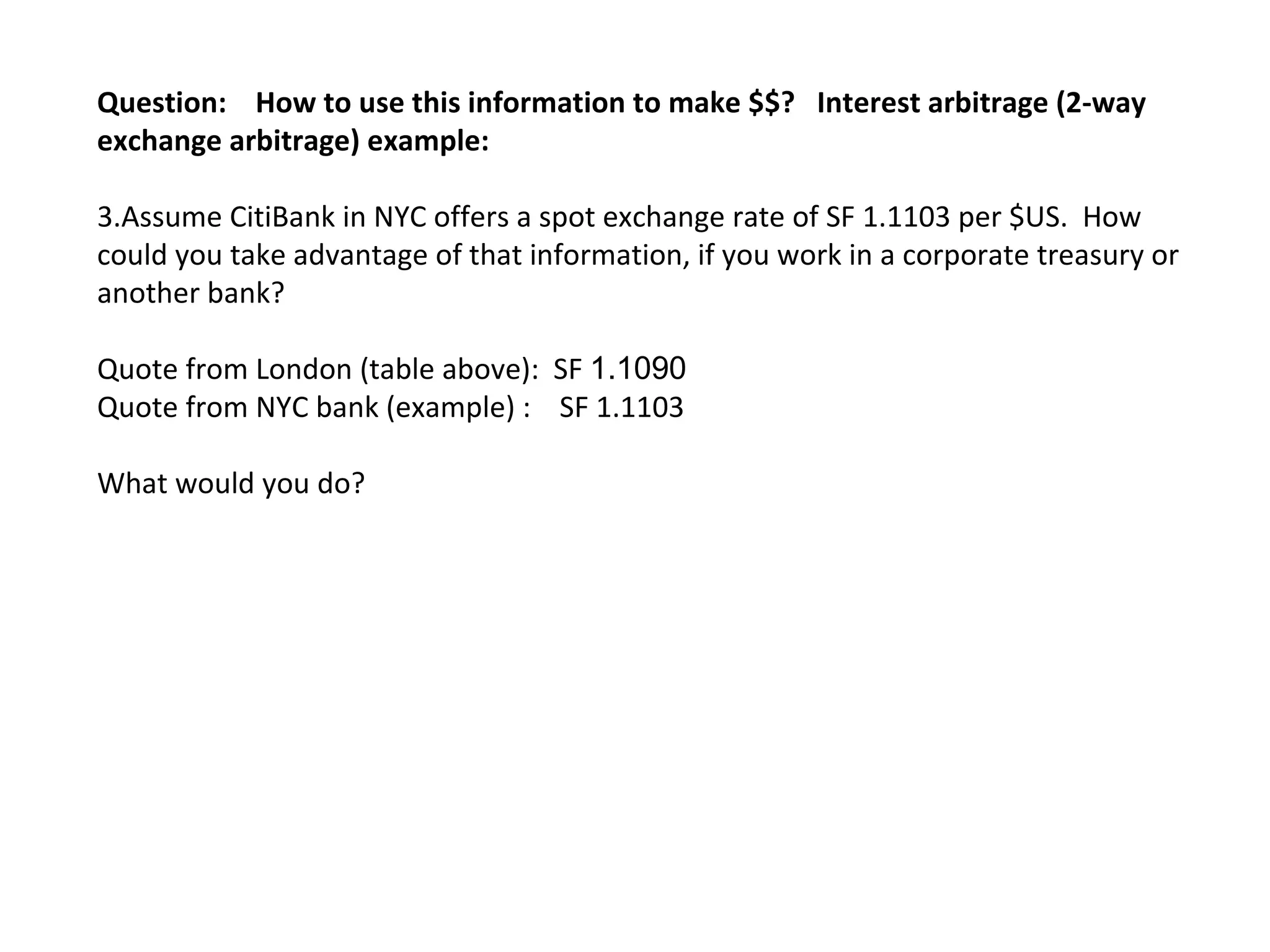 Question:  How to use this information to make $$?  Interest arbitrage (2-way exchange arbitrage) example: Assume CitiBank in NYC offers a spot exchange rate of SF 1.1103 per $US.  How could you take advantage of that information, if you work in a corporate treasury or another bank? Quote from London (table above):  SF  1.1090  Quote from NYC bank (example) :  SF 1.1103 What would you do? 