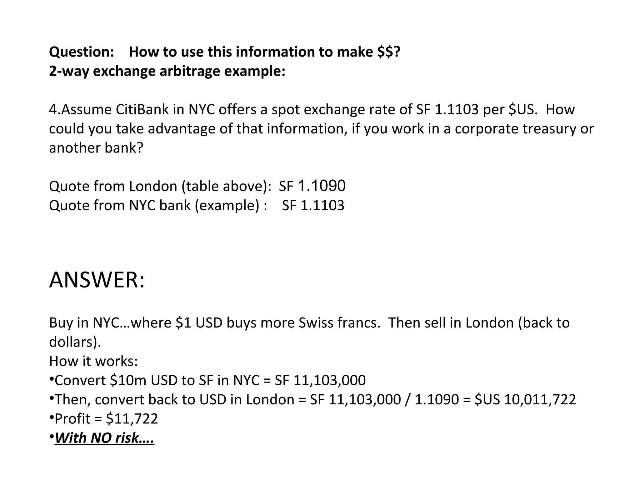 Question:  How to use this information to make $$?  2-way exchange arbitrage example: Assume CitiBank in NYC offers a spot exchange rate of SF 1.1103 per $US.  How could you take advantage of that information, if you work in a corporate treasury or another bank? Quote from London (table above):  SF  1.1090  Quote from NYC bank (example) :  SF 1.1103 ANSWER: Buy in NYC…where $1 USD buys more Swiss francs.  Then sell in London (back to dollars). How it works: Convert $10m USD to SF in NYC = SF 11,103,000 Then, convert back to USD in London = SF 11,103,000 / 1.1090 = $US 10,011,722  Profit = $11,722 With NO risk…. 