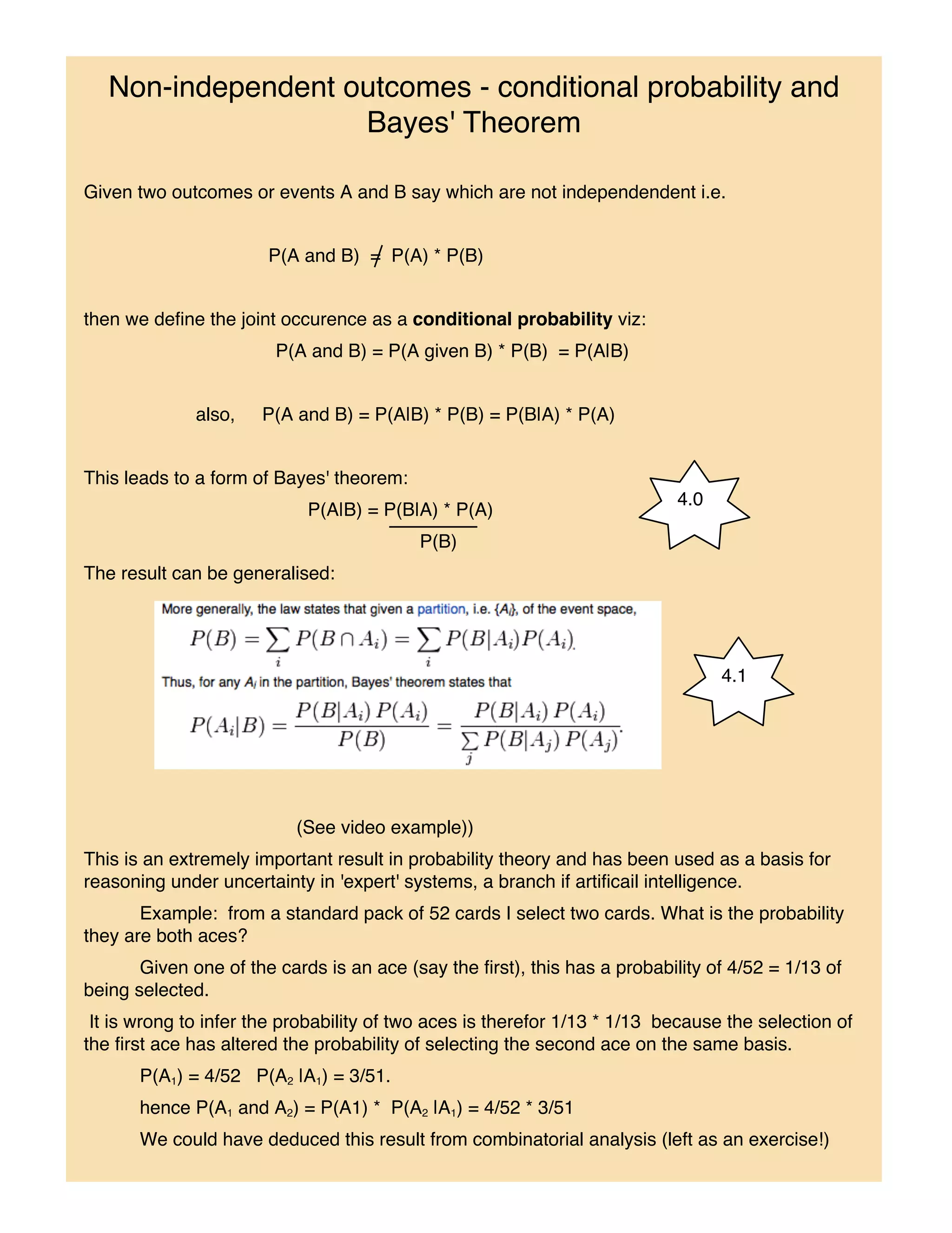 Non-independent outcomes - conditional probability and
                    Bayes' Theorem

Given two outcomes or events A and B say which are not independendent i.e.


                       P(A and B) = P(A) * P(B)


then we define the joint occurence as a conditional probability viz:
                        P(A and B) = P(A given B) * P(B) = P(A|B)


              also,   P(A and B) = P(A|B) * P(B) = P(B|A) * P(A)


This leads to a form of Bayes' theorem:
                                                                           4.0
                            P(A|B) = P(B|A) * P(A)
                                           P(B)
The result can be generalised:




                                                                                 4.1




                           (See video example))
This is an extremely important result in probability theory and has been used as a basis for
reasoning under uncertainty in 'expert' systems, a branch if artificail intelligence.
       Example: from a standard pack of 52 cards I select two cards. What is the probability
they are both aces?
       Given one of the cards is an ace (say the first), this has a probability of 4/52 = 1/13 of
being selected.
 It is wrong to infer the probability of two aces is therefor 1/13 * 1/13 because the selection of
the first ace has altered the probability of selecting the second ace on the same basis.
       P(A1) = 4/52 P(A2 |A1) = 3/51.
       hence P(A1 and A2) = P(A1) * P(A2 |A1) = 4/52 * 3/51
       We could have deduced this result from combinatorial analysis (left as an exercise!)
 