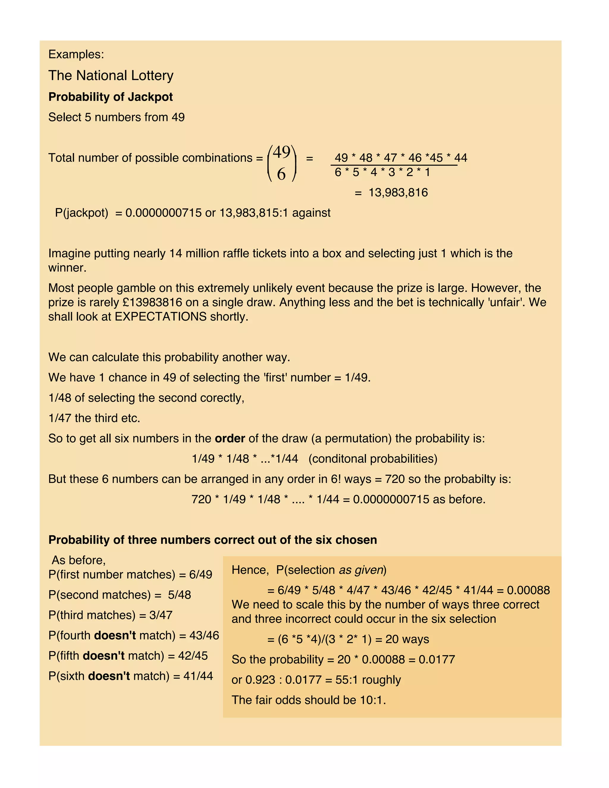 Examples:
The National Lottery
Probability of Jackpot
Select 5 numbers from 49


Total number of possible combinations =            =     49 * 48 * 47 * 46 *45 * 44
                                                         6*5*4*3*2*1
                                                             = 13,983,816
 P(jackpot) = 0.0000000715 or 13,983,815:1 against


Imagine putting nearly 14 million raffle tickets into a box and selecting just 1 which is the
winner.
Most people gamble on this extremely unlikely event because the prize is large. However, the
prize is rarely £13983816 on a single draw. Anything less and the bet is technically 'unfair'. We
shall look at EXPECTATIONS shortly.


We can calculate this probability another way.
We have 1 chance in 49 of selecting the 'first' number = 1/49.
1/48 of selecting the second corectly,
1/47 the third etc.
So to get all six numbers in the order of the draw (a permutation) the probability is:
                            1/49 * 1/48 * ...*1/44 (conditonal probabilities)
But these 6 numbers can be arranged in any order in 6! ways = 720 so the probabilty is:
                            720 * 1/49 * 1/48 * .... * 1/44 = 0.0000000715 as before.


Probability of three numbers correct out of the six chosen
As before,
P(first number matches) = 6/49      Hence, P(selection as given)

P(second matches) = 5/48                   = 6/49 * 5/48 * 4/47 * 43/46 * 42/45 * 41/44 = 0.00088
                                    We need to scale this by the number of ways three correct
P(third matches) = 3/47             and three incorrect could occur in the six selection
P(fourth doesn't match) = 43/46            = (6 *5 *4)/(3 * 2* 1) = 20 ways
P(fifth doesn't match) = 42/45      So the probability = 20 * 0.00088 = 0.0177
P(sixth doesn't match) = 41/44      or 0.923 : 0.0177 = 55:1 roughly
                                    The fair odds should be 10:1.
 