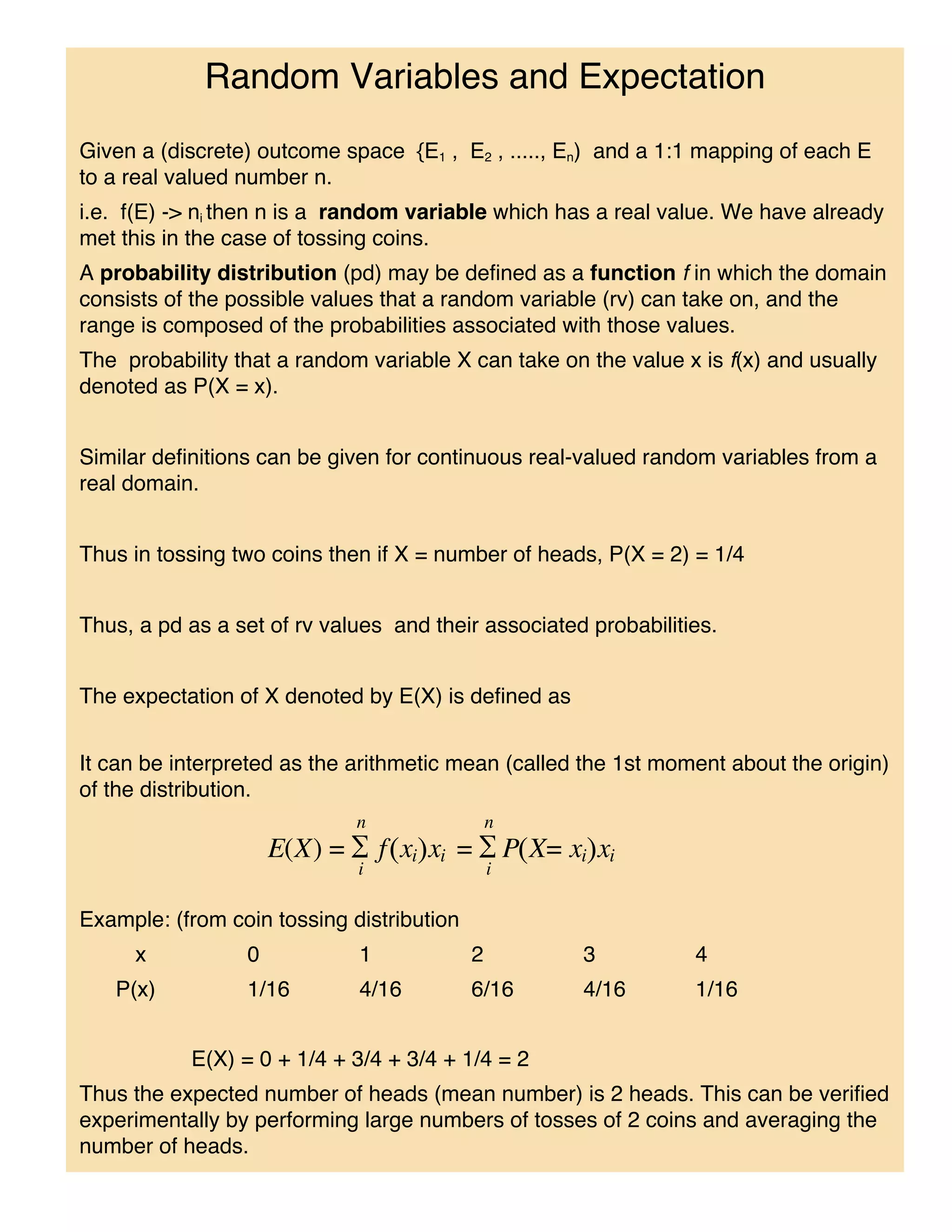 Random Variables and Expectation
Given a (discrete) outcome space {E1 , E2 , ....., En) and a 1:1 mapping of each E
to a real valued number n.
i.e. f(E) -> ni then n is a random variable which has a real value. We have already
met this in the case of tossing coins.
A probability distribution (pd) may be defined as a function f in which the domain
consists of the possible values that a random variable (rv) can take on, and the
range is composed of the probabilities associated with those values.
The probability that a random variable X can take on the value x is f(x) and usually
denoted as P(X = x).


Similar definitions can be given for continuous real-valued random variables from a
real domain.


Thus in tossing two coins then if X = number of heads, P(X = 2) = 1/4


Thus, a pd as a set of rv values and their associated probabilities.


The expectation of X denoted by E(X) is defined as


It can be interpreted as the arithmetic mean (called the 1st moment about the origin)
of the distribution.




Example: (from coin tossing distribution
     x           0           1             2         3           4
   P(x)          1/16        4/16          6/16      4/16        1/16


           E(X) = 0 + 1/4 + 3/4 + 3/4 + 1/4 = 2
Thus the expected number of heads (mean number) is 2 heads. This can be verified
experimentally by performing large numbers of tosses of 2 coins and averaging the
number of heads.
 