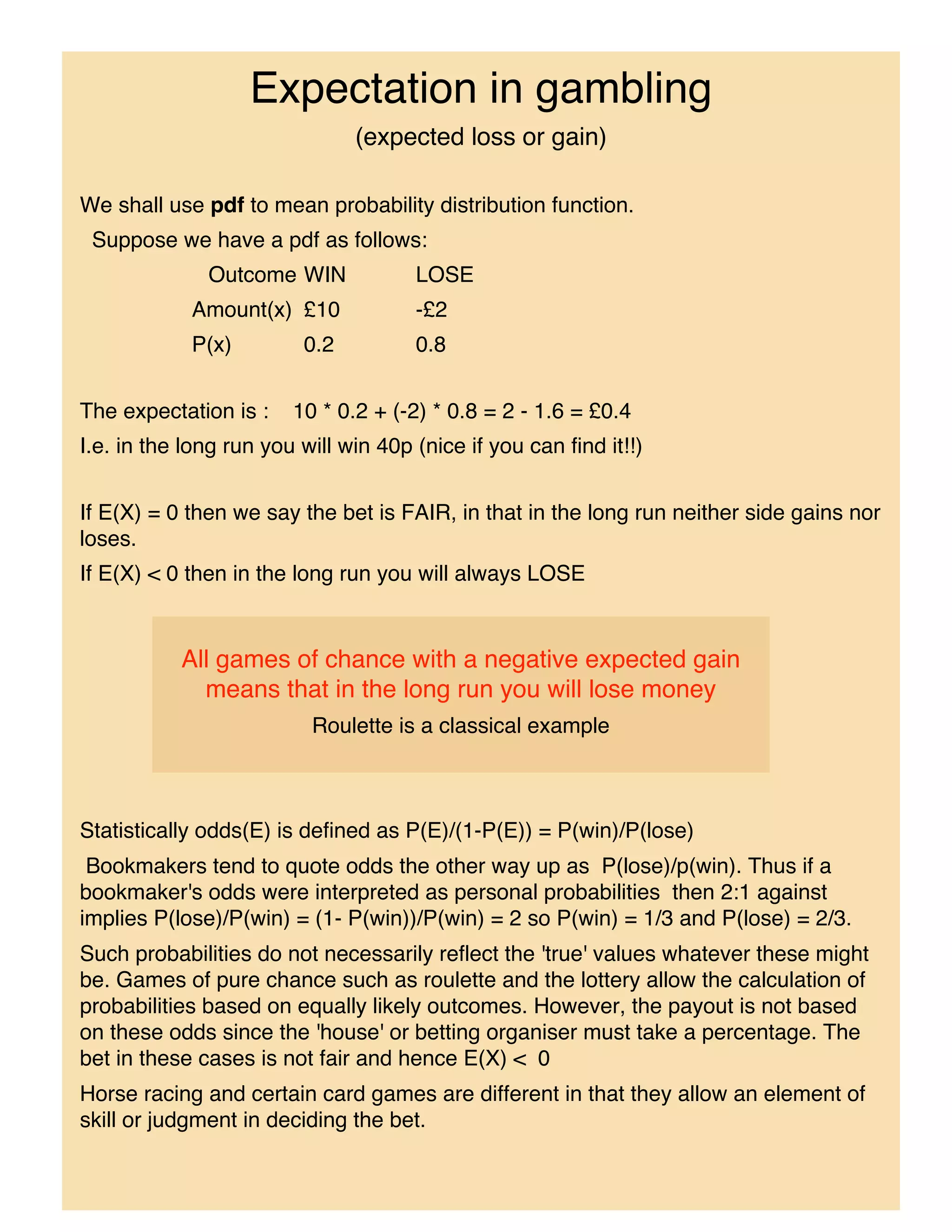 Expectation in gambling
                               (expected loss or gain)

We shall use pdf to mean probability distribution function.
 Suppose we have a pdf as follows:
              Outcome WIN             LOSE
            Amount(x) £10             -£2
            P(x)         0.2          0.8


The expectation is :    10 * 0.2 + (-2) * 0.8 = 2 - 1.6 = £0.4
I.e. in the long run you will win 40p (nice if you can find it!!)


If E(X) = 0 then we say the bet is FAIR, in that in the long run neither side gains nor
loses.
If E(X) < 0 then in the long run you will always LOSE


           All games of chance with a negative expected gain
             means that in the long run you will lose money
                          Roulette is a classical example



Statistically odds(E) is defined as P(E)/(1-P(E)) = P(win)/P(lose)
 Bookmakers tend to quote odds the other way up as P(lose)/p(win). Thus if a
bookmaker's odds were interpreted as personal probabilities then 2:1 against
implies P(lose)/P(win) = (1- P(win))/P(win) = 2 so P(win) = 1/3 and P(lose) = 2/3.
Such probabilities do not necessarily reflect the 'true' values whatever these might
be. Games of pure chance such as roulette and the lottery allow the calculation of
probabilities based on equally likely outcomes. However, the payout is not based
on these odds since the 'house' or betting organiser must take a percentage. The
bet in these cases is not fair and hence E(X) < 0
Horse racing and certain card games are different in that they allow an element of
skill or judgment in deciding the bet.
 
