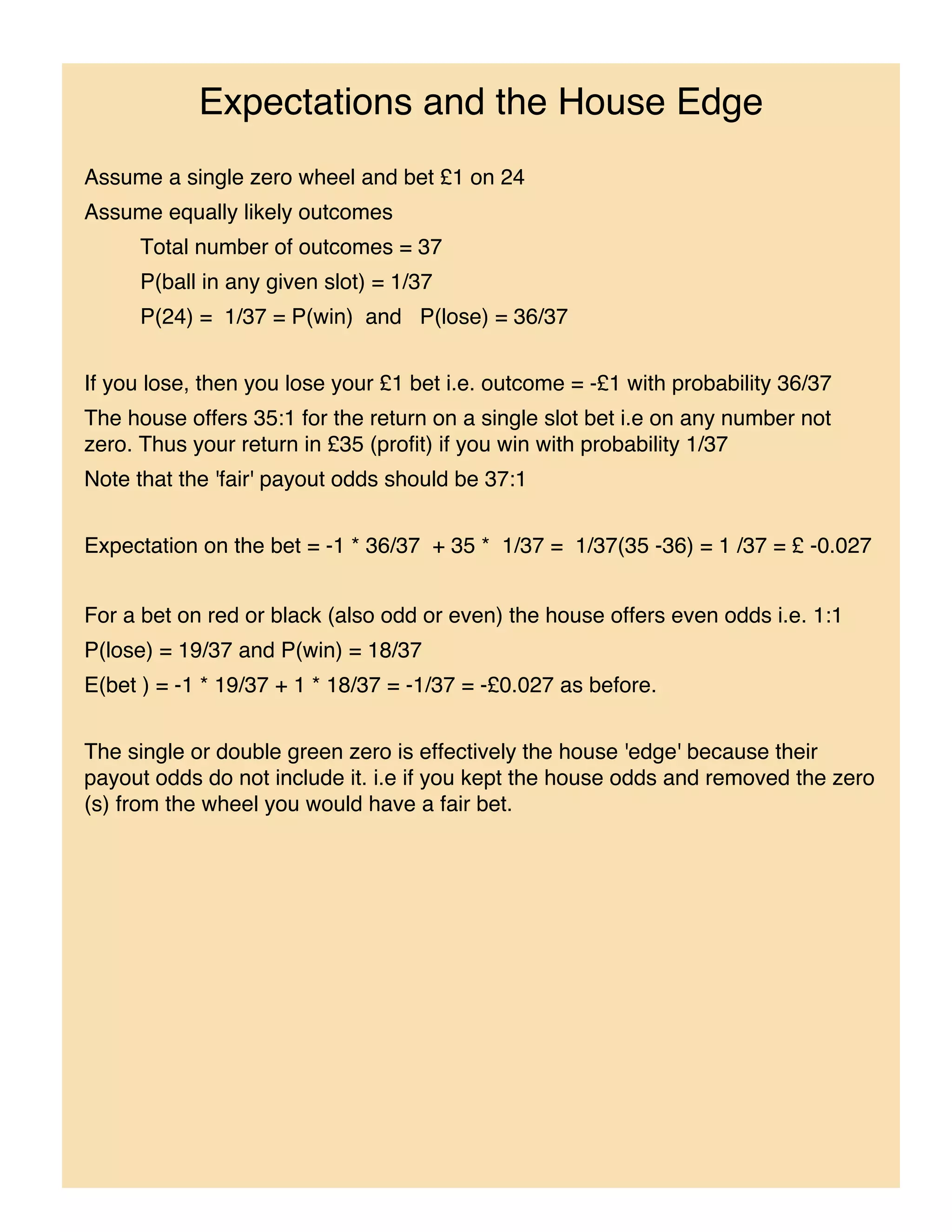 Expectations and the House Edge
Assume a single zero wheel and bet £1 on 24
Assume equally likely outcomes
     Total number of outcomes = 37
     P(ball in any given slot) = 1/37
     P(24) = 1/37 = P(win) and P(lose) = 36/37


If you lose, then you lose your £1 bet i.e. outcome = -£1 with probability 36/37
The house offers 35:1 for the return on a single slot bet i.e on any number not
zero. Thus your return in £35 (profit) if you win with probability 1/37
Note that the 'fair' payout odds should be 37:1


Expectation on the bet = -1 * 36/37 + 35 * 1/37 = 1/37(35 -36) = 1 /37 = £ -0.027


For a bet on red or black (also odd or even) the house offers even odds i.e. 1:1
P(lose) = 19/37 and P(win) = 18/37
E(bet ) = -1 * 19/37 + 1 * 18/37 = -1/37 = -£0.027 as before.


The single or double green zero is effectively the house 'edge' because their
payout odds do not include it. i.e if you kept the house odds and removed the zero
(s) from the wheel you would have a fair bet.
 