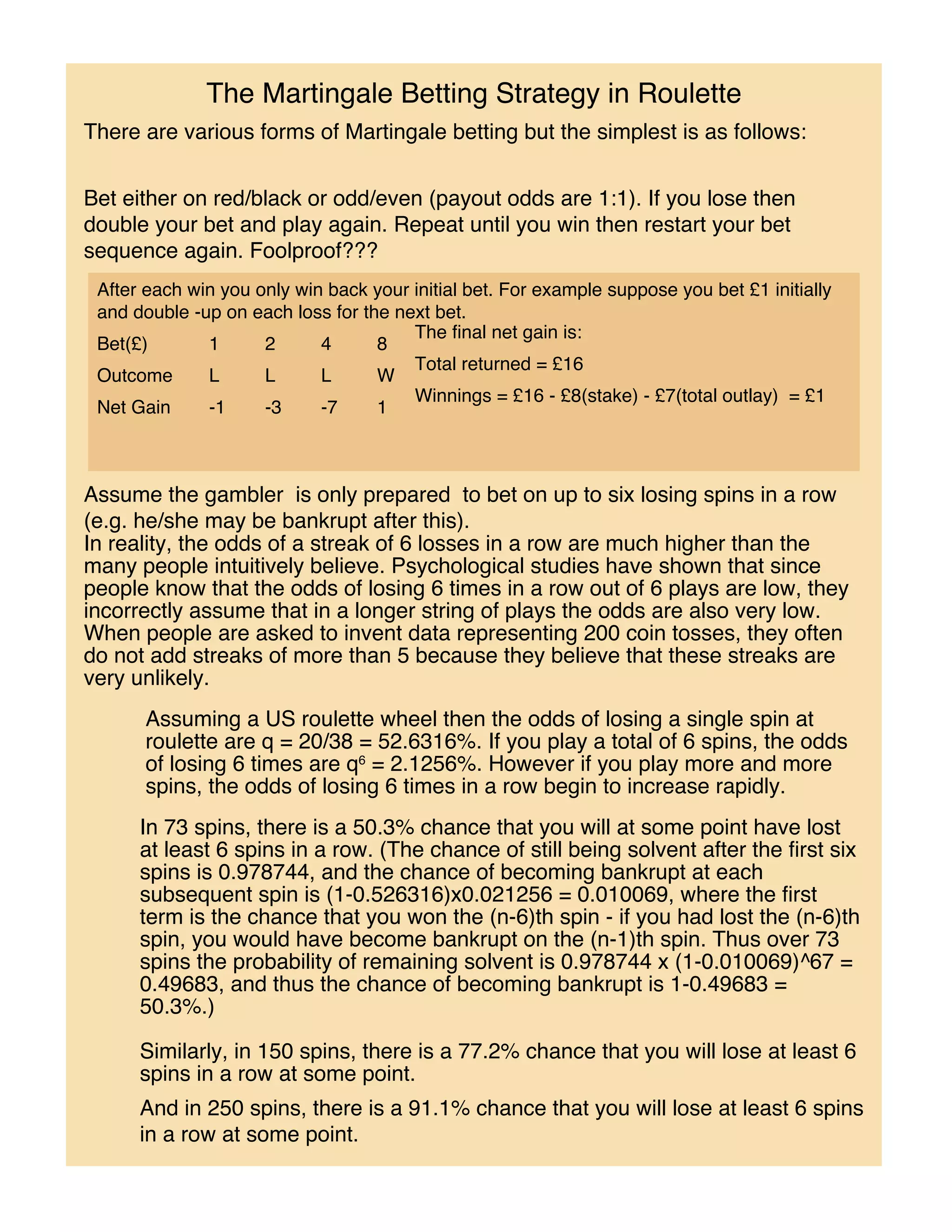 The Martingale Betting Strategy in Roulette
There are various forms of Martingale betting but the simplest is as follows:


Bet either on red/black or odd/even (payout odds are 1:1). If you lose then
double your bet and play again. Repeat until you win then restart your bet
sequence again. Foolproof???
 After each win you only win back your initial bet. For example suppose you bet £1 initially
 and double -up on each loss for the next bet.
                                       The final net gain is:
 Bet(£)       1      2      4      8
                                       Total returned = £16
 Outcome      L      L      L      W
                                       Winnings = £16 - £8(stake) - £7(total outlay) = £1
 Net Gain     -1     -3     -7     1



Assume the gambler is only prepared to bet on up to six losing spins in a row
(e.g. he/she may be bankrupt after this).
In reality, the odds of a streak of 6 losses in a row are much higher than the
many people intuitively believe. Psychological studies have shown that since
people know that the odds of losing 6 times in a row out of 6 plays are low, they
incorrectly assume that in a longer string of plays the odds are also very low.
When people are asked to invent data representing 200 coin tosses, they often
do not add streaks of more than 5 because they believe that these streaks are
very unlikely.
       Assuming a US roulette wheel then the odds of losing a single spin at
       roulette are q = 20/38 = 52.6316%. If you play a total of 6 spins, the odds
       of losing 6 times are q6 = 2.1256%. However if you play more and more
       spins, the odds of losing 6 times in a row begin to increase rapidly.
      In 73 spins, there is a 50.3% chance that you will at some point have lost
      at least 6 spins in a row. (The chance of still being solvent after the first six
      spins is 0.978744, and the chance of becoming bankrupt at each
      subsequent spin is (1-0.526316)x0.021256 = 0.010069, where the first
      term is the chance that you won the (n-6)th spin - if you had lost the (n-6)th
      spin, you would have become bankrupt on the (n-1)th spin. Thus over 73
      spins the probability of remaining solvent is 0.978744 x (1-0.010069)^67 =
      0.49683, and thus the chance of becoming bankrupt is 1-0.49683 =
      50.3%.)

      Similarly, in 150 spins, there is a 77.2% chance that you will lose at least 6
      spins in a row at some point.
      And in 250 spins, there is a 91.1% chance that you will lose at least 6 spins
      in a row at some point.
 