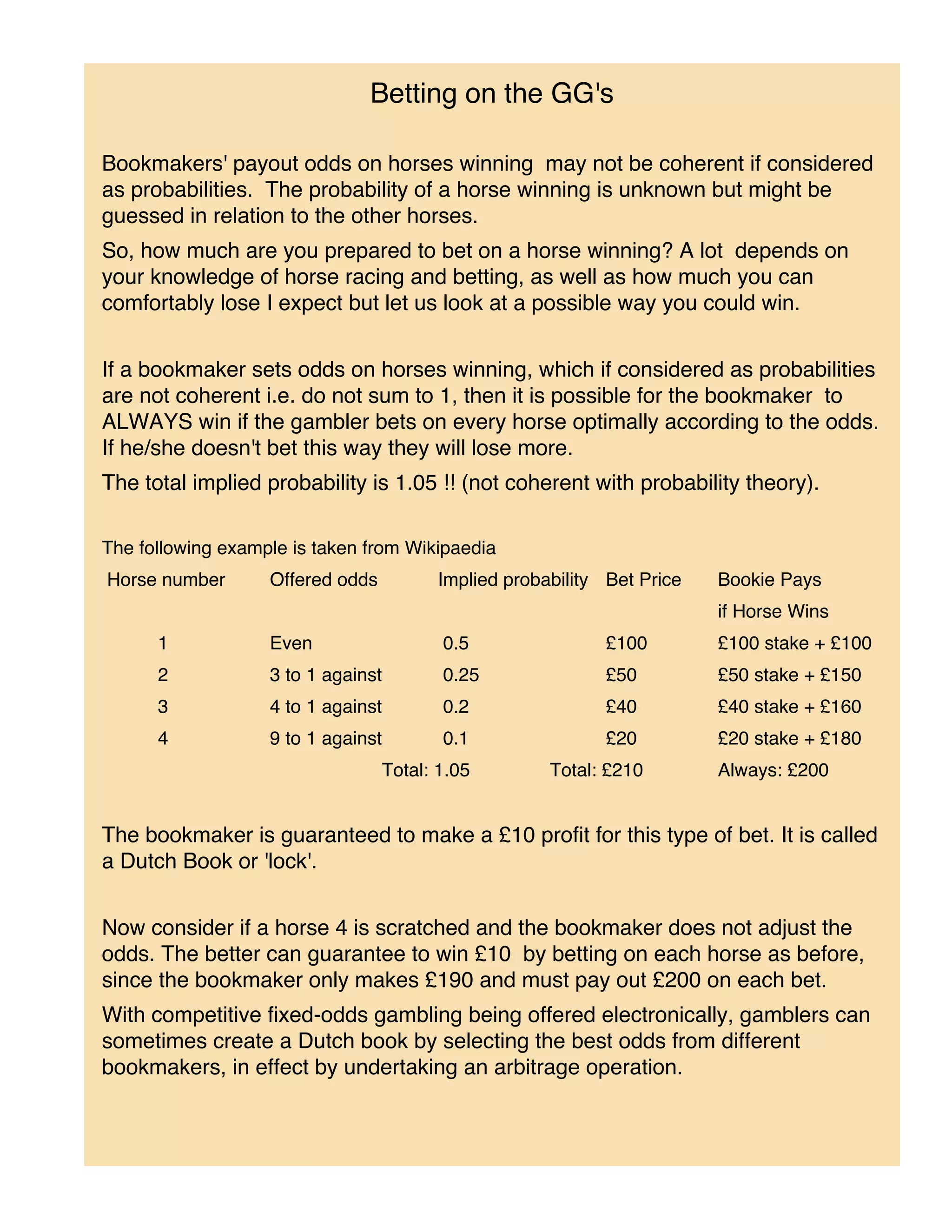 Betting on the GG's

Bookmakers' payout odds on horses winning may not be coherent if considered
as probabilities. The probability of a horse winning is unknown but might be
guessed in relation to the other horses.
So, how much are you prepared to bet on a horse winning? A lot depends on
your knowledge of horse racing and betting, as well as how much you can
comfortably lose I expect but let us look at a possible way you could win.


If a bookmaker sets odds on horses winning, which if considered as probabilities
are not coherent i.e. do not sum to 1, then it is possible for the bookmaker to
ALWAYS win if the gambler bets on every horse optimally according to the odds.
If he/she doesn't bet this way they will lose more.
The total implied probability is 1.05 !! (not coherent with probability theory).

The following example is taken from Wikipaedia
Horse number       Offered odds         Implied probability Bet Price   Bookie Pays
                                                                        if Horse Wins
      1            Even                  0.5               £100         £100 stake + £100
      2            3 to 1 against        0.25              £50          £50 stake + £150
      3            4 to 1 against        0.2               £40          £40 stake + £160
      4            9 to 1 against        0.1               £20          £20 stake + £180
                                  Total: 1.05        Total: £210        Always: £200


The bookmaker is guaranteed to make a £10 profit for this type of bet. It is called
a Dutch Book or 'lock'.


Now consider if a horse 4 is scratched and the bookmaker does not adjust the
odds. The better can guarantee to win £10 by betting on each horse as before,
since the bookmaker only makes £190 and must pay out £200 on each bet.
With competitive fixed-odds gambling being offered electronically, gamblers can
sometimes create a Dutch book by selecting the best odds from different
bookmakers, in effect by undertaking an arbitrage operation.
 