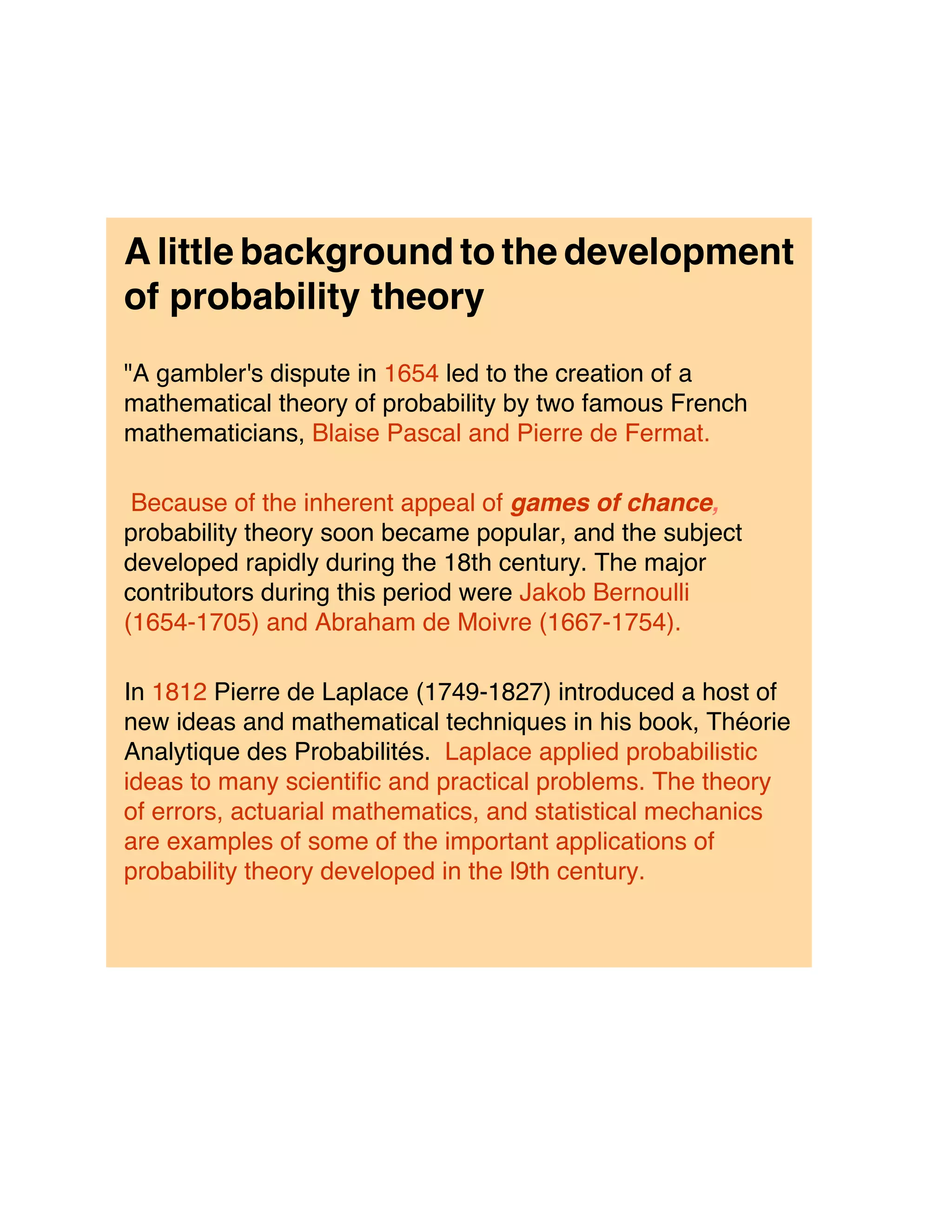 A little background to the development
of probability theory
"A gambler's dispute in 1654 led to the creation of a
mathematical theory of probability by two famous French
mathematicians, Blaise Pascal and Pierre de Fermat.

 Because of the inherent appeal of games of chance,
probability theory soon became popular, and the subject
developed rapidly during the 18th century. The major
contributors during this period were Jakob Bernoulli
(1654-1705) and Abraham de Moivre (1667-1754).

In 1812 Pierre de Laplace (1749-1827) introduced a host of
new ideas and mathematical techniques in his book, Théorie
Analytique des Probabilités. Laplace applied probabilistic
ideas to many scientific and practical problems. The theory
of errors, actuarial mathematics, and statistical mechanics
are examples of some of the important applications of
probability theory developed in the l9th century.
 