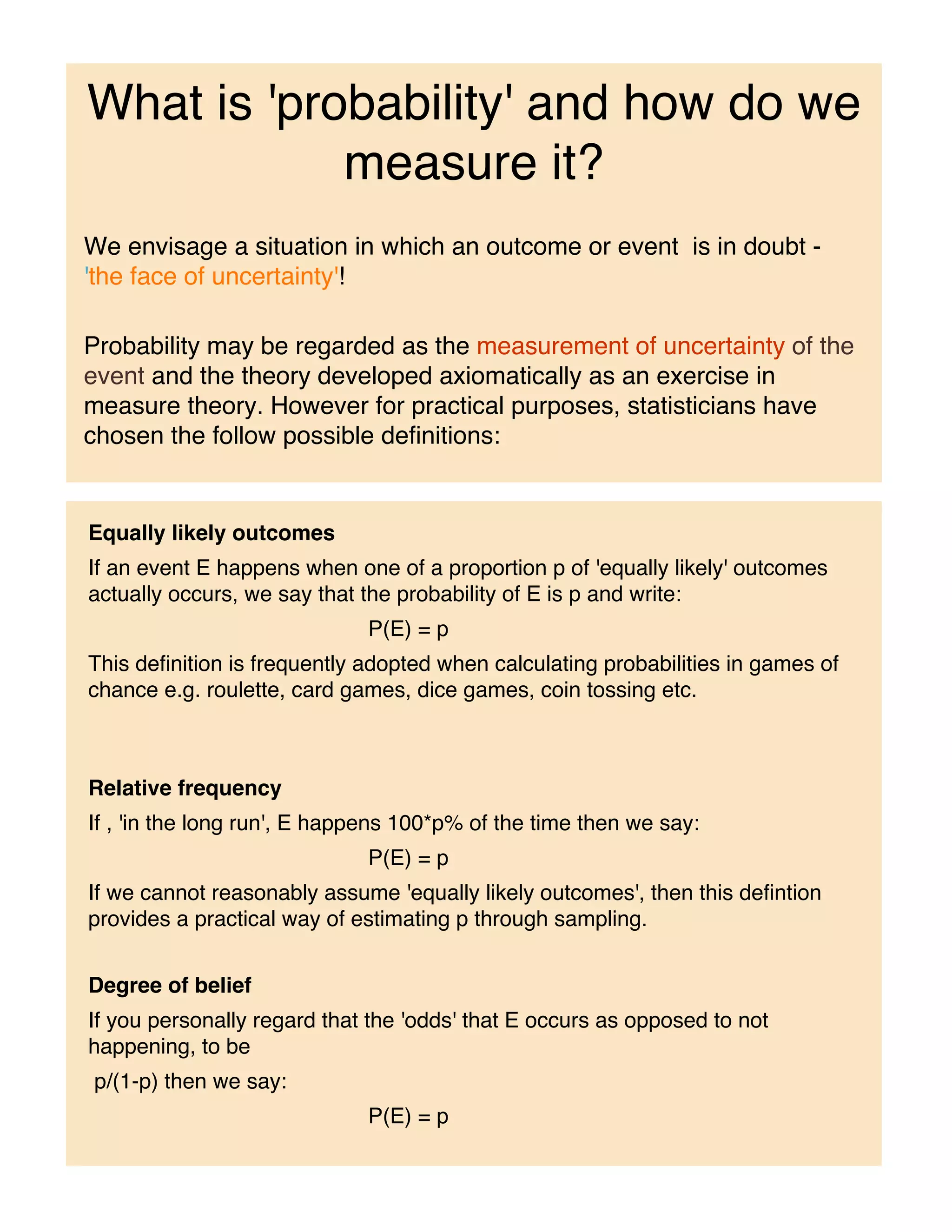 What is 'probability' and how do we
            measure it?
We envisage a situation in which an outcome or event is in doubt -
'the face of uncertainty'!

Probability may be regarded as the measurement of uncertainty of the
event and the theory developed axiomatically as an exercise in
measure theory. However for practical purposes, statisticians have
chosen the follow possible definitions:


Equally likely outcomes
If an event E happens when one of a proportion p of 'equally likely' outcomes
actually occurs, we say that the probability of E is p and write:
                             P(E) = p
This definition is frequently adopted when calculating probabilities in games of
chance e.g. roulette, card games, dice games, coin tossing etc.



Relative frequency
If , 'in the long run', E happens 100*p% of the time then we say:
                             P(E) = p
If we cannot reasonably assume 'equally likely outcomes', then this defintion
provides a practical way of estimating p through sampling.


Degree of belief
If you personally regard that the 'odds' that E occurs as opposed to not
happening, to be
p/(1-p) then we say:
                             P(E) = p
 