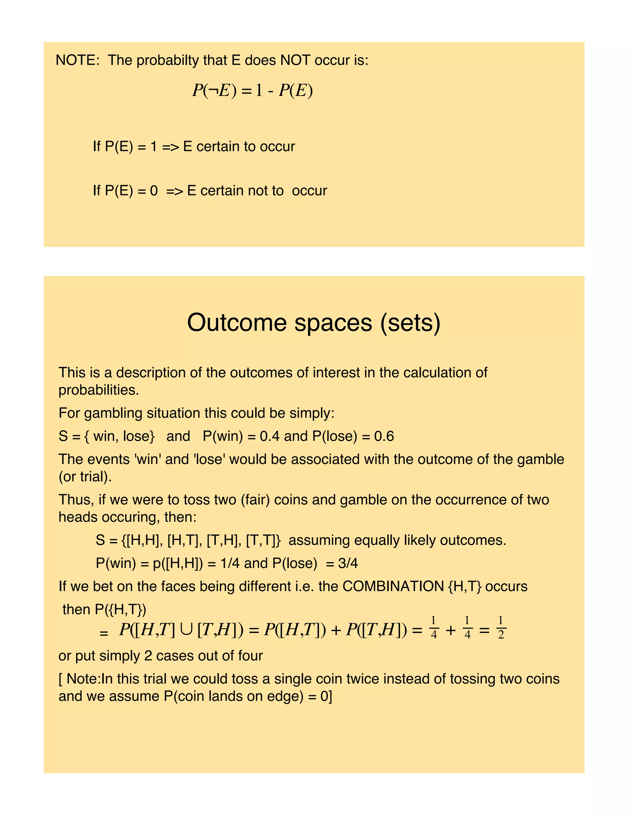 NOTE: The probabilty that E does NOT occur is:




     If P(E) = 1 => E certain to occur


     If P(E) = 0 => E certain not to occur




                     Outcome spaces (sets)
This is a description of the outcomes of interest in the calculation of
probabilities.
For gambling situation this could be simply:
S = { win, lose} and P(win) = 0.4 and P(lose) = 0.6
The events 'win' and 'lose' would be associated with the outcome of the gamble
(or trial).
Thus, if we were to toss two (fair) coins and gamble on the occurrence of two
heads occuring, then:
      S = {[H,H], [H,T], [T,H], [T,T]} assuming equally likely outcomes.
      P(win) = p([H,H]) = 1/4 and P(lose) = 3/4
If we bet on the faces being different i.e. the COMBINATION {H,T} occurs
 then P({H,T})
      =
or put simply 2 cases out of four
[ Note:In this trial we could toss a single coin twice instead of tossing two coins
and we assume P(coin lands on edge) = 0]
 