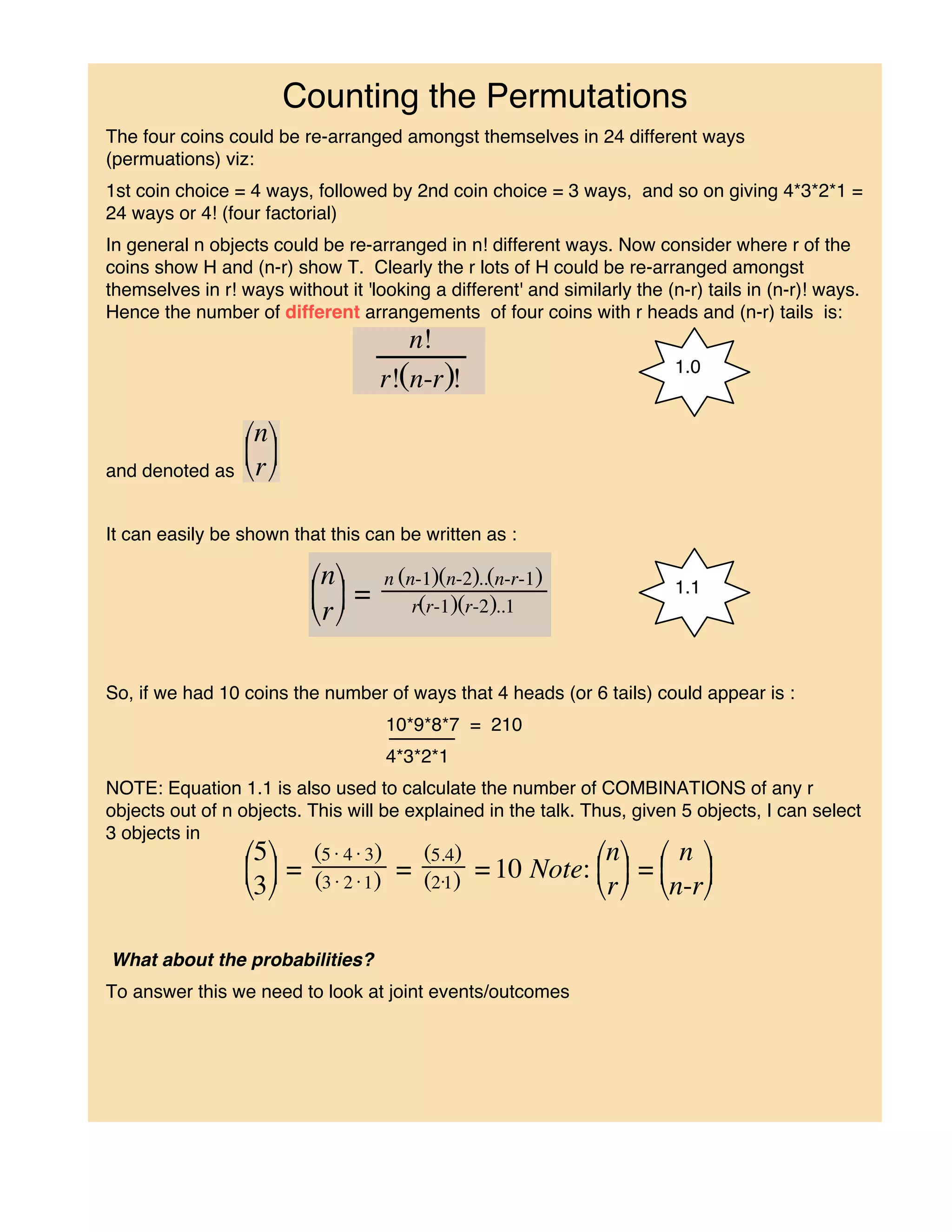 Counting the Permutations
The four coins could be re-arranged amongst themselves in 24 different ways
(permuations) viz:
1st coin choice = 4 ways, followed by 2nd coin choice = 3 ways, and so on giving 4*3*2*1 =
24 ways or 4! (four factorial)
In general n objects could be re-arranged in n! different ways. Now consider where r of the
coins show H and (n-r) show T. Clearly the r lots of H could be re-arranged amongst
themselves in r! ways without it 'looking a different' and similarly the (n-r) tails in (n-r)! ways.
Hence the number of different arrangements of four coins with r heads and (n-r) tails is:

                                                                           1.0




and denoted as


It can easily be shown that this can be written as :

                                                                           1.1




So, if we had 10 coins the number of ways that 4 heads (or 6 tails) could appear is :
                                     10*9*8*7 = 210
                                     4*3*2*1
NOTE: Equation 1.1 is also used to calculate the number of COMBINATIONS of any r
objects out of n objects. This will be explained in the talk. Thus, given 5 objects, I can select
3 objects in




What about the probabilities?
To answer this we need to look at joint events/outcomes
 