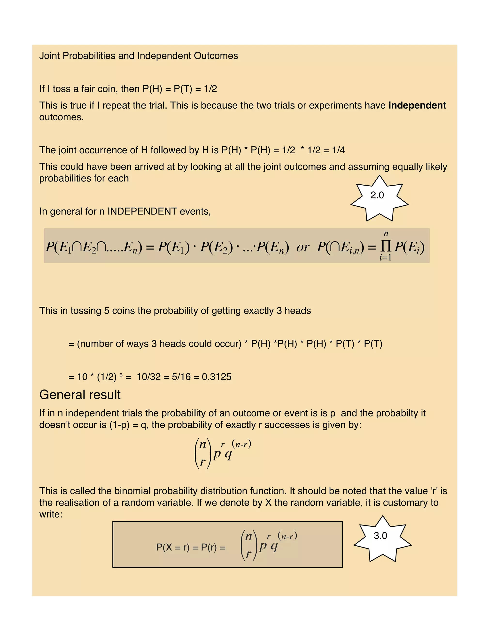 Joint Probabilities and Independent Outcomes


If I toss a fair coin, then P(H) = P(T) = 1/2
This is true if I repeat the trial. This is because the two trials or experiments have independent
outcomes.


The joint occurrence of H followed by H is P(H) * P(H) = 1/2 * 1/2 = 1/4
This could have been arrived at by looking at all the joint outcomes and assuming equally likely
probabilities for each
                                                                                   2.0
In general for n INDEPENDENT events,




This in tossing 5 coins the probability of getting exactly 3 heads


       = (number of ways 3 heads could occur) * P(H) *P(H) * P(H) * P(T) * P(T)


       = 10 * (1/2) 5 = 10/32 = 5/16 = 0.3125
General result
If in n independent trials the probability of an outcome or event is is p and the probabilty it
doesn't occur is (1-p) = q, the probability of exactly r successes is given by:




This is called the binomial probability distribution function. It should be noted that the value 'r' is
the realisation of a random variable. If we denote by X the random variable, it is customary to
write:

                                                                                    3.0
                             P(X = r) = P(r) =
 