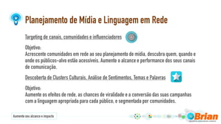Planejamento de Mídia e Linguagem em Rede
Targeting de canais, comunidades e influenciadores
Objetivo:
Acrescente comunidades em rede ao seu planejamento de mídia, descubra quem, quando e
onde os públicos-alvo estão acessíveis. Aumente o alcance e performance dos seus canais
de comunicação.
Descoberta de Clusters Culturais, Análise de Sentimentos, Temas e Palavras
Objetivo:
Aumente os efeitos de rede, as chances de viralidade e a conversão das suas campanhas
com a linguagem apropriada para cada público, e segmentada por comunidades.
Aumenteseu alcancee impacto
 
