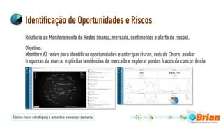 Identificação de Oportunidades e Riscos
Relatório de Monitoramento de Redes (marca, mercado, sentimentos e alerta de riscos).
Objetivo:
Monitore 62 redes para identificar oportunidades e antecipar riscos, reduzir Churn, avaliar
fraquezas da marca, explicitar tendências de mercado e explorar pontos fracos da concorrência.
Elimineriscos estratégicose aumenteo awareness da marca
 