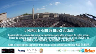 O MUNDO É FEITO DE REDES SOCIAIS
Consumidores e mercados sempre estiveram organizados por meio de redes sociais,
físicas ou virtuais, agindo em todos os segmentos da SOCIEDADE, dos SERVIÇOS, da
INDÚSTRIA, do COMÉRCIO, da RELIGIÃO e de GOVERNO.
Sabe-se agora que a lógica por trás destas redes complexas (sociais) NÃO É LINEAR.
 