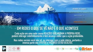 Cada ação em uma rede causa REAÇÕES QUE MUDAM A PRÓPRIA REDE,
podem interagir indefinidamente e têm alcance maior que a ação pretendida.
Nas redes sociais você não vê, ou interage com a rede inteira, portanto a
imensa parte dos EFEITOS e VALORES ESTÃO OCULTOS.
EM REDES O QUE SE VÊ NÃO É O QUE ACONTECE
 