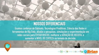 NOSSOS DIFERENCIAIS
Usamos centenas de Datasets, Tecnologias Preditivas, Ciência das Redes e
ferramentas de Big Data, aliadas a pesquisas, simulações e experimentação em
redes sociais para EVITAR RISCOS, melhorar a GERAÇÃO DE RECEITA, e
aumentar o NÍVEL DE CERTEZA na tomada de decisão.
 