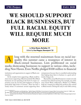 FALL 2020
WE SHOULD SUPPORT
BLACK BUSINESSES, BUT
FULL RACIAL EQUITY
WILL REQUIRE MUCH
MORE
by Brian Reyes, Berkeley ‘21
Edited by Eva Magyar, Davenport ‘22
1THE YALE HISTORICAL REVIEW
1701 Project
institutions and organizations in support of Black com-
munities.1
At the simplest level, supporting a Black small bu-
siness means supporting a Black household.Most Black
businesses are not operating at the level of a major cor-
poration; most do not hire paid employees or bring in
particularly high levels of revenue.2
There has been a
steady stream of excitement around supporting these
1	 Matthey J Belvedere and Michelle Gao, “Netflix Makes $100 Million Commitment to Support Black Communities in the U.S.,” CNBC, June
30, 2020, https://www.cnbc.com/2020/06/30/netflix-makes-100-million-commitment-to-support-black-communities.html.
2	 “U.S. Business Fact Sheets,” Minority Business Development Agency, accessed September 6, 2020, https://www.mbda.gov/page/us-busi-
ness-fact-sheets.
entrepreneurs because there is a justified understanding
that helping keep them in business is a good and al-
truistic thing to do.
Beyond this,many Black businesses contain not only
monetary but cultural meaning.For example,one of the
most famed Black millionaires, Madam C.J. Walker,
built her company by selling hair products that catered
to Black women. During the early to mid-20th century,
long with the renewed mainstream focus on racial ine-
quality this summer came a resurgence of interest in
Black-owned businesses. Lists proliferated on social
media showcasing businesses to support in various cities, inclu-
ding New Haven.Even Netflix pledged $100 million to financial
A
 
