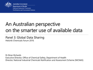 An Australian perspective
on the smarter use of available data
Panel 3: Global Data Sharing
Helsinki Chemicals Forum 2016
Dr Brian Richards
Executive Director, Office of Chemical Safety, Department of Health
Director, National Industrial Chemicals Notification and Assessment Scheme (NICNAS)
 