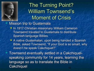 The Turning Point?
                  William Townsend’s
                   Moment of Crisis
   Mission trip to Guatemala
       In 1917 Christian missionary William Cameron
        Townsend traveled to Guatemala to distribute
        Spanish-language Bibles
       A native Guatemalan, upon being handed a Spanish
        Bible, asked Townsend, “If your God is so smart, why
        doesn’t he speak Cakchiquel?”
   Townsend eventually settled in a Cakchiquel-
    speaking community for 14 years, learning the
    language so as to translate the Bible in
    Cakchiquel                           10
 