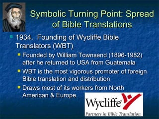 Symbolic Turning Point: Spread
              of Bible Translations
   1934. Founding of Wycliffe Bible
    Translators (WBT)
       Founded by William Townsend (1896-1982)
        after he returned to USA from Guatemala
       WBT is the most vigorous promoter of foreign
        Bible translation and distribution
       Draws most of its workers from North
        American & Europe

                                        11
 