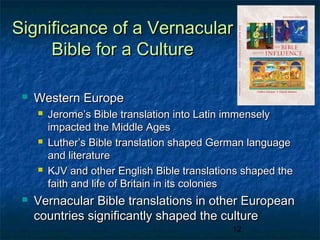 Significance of a Vernacular
     Bible for a Culture

    Western Europe
        Jerome’s Bible translation into Latin immensely
         impacted the Middle Ages
        Luther’s Bible translation shaped German language
         and literature
        KJV and other English Bible translations shaped the
         faith and life of Britain in its colonies
    Vernacular Bible translations in other European
     countries significantly shaped the culture
                                               12
 