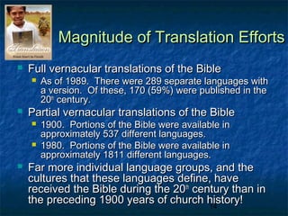 Magnitude of Translation Efforts
   Full vernacular translations of the Bible
       As of 1989. There were 289 separate languages with
        a version. Of these, 170 (59%) were published in the
        20th century.
   Partial vernacular translations of the Bible
       1900. Portions of the Bible were available in
        approximately 537 different languages.
       1980. Portions of the Bible were available in
        approximately 1811 different languages.
   Far more individual language groups, and the
    cultures that these languages define, have
    received the Bible during the 20th century than in
    the preceding 1900 years of church history!
                                          14
 