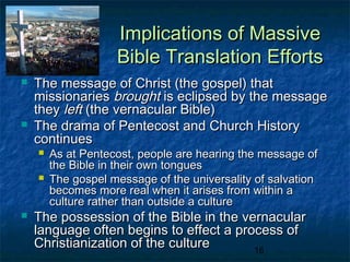 Implications of Massive
                    Bible Translation Efforts
   The message of Christ (the gospel) that
    missionaries brought is eclipsed by the message
    they left (the vernacular Bible)
   The drama of Pentecost and Church History
    continues
       As at Pentecost, people are hearing the message of
        the Bible in their own tongues
       The gospel message of the universality of salvation
        becomes more real when it arises from within a
        culture rather than outside a culture
   The possession of the Bible in the vernacular
    language often begins to effect a process of
    Christianization of the culture      16
 