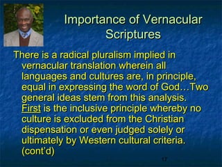 Importance of Vernacular
                  Scriptures
There is a radical pluralism implied in
 vernacular translation wherein all
 languages and cultures are, in principle,
 equal in expressing the word of God…Two
 general ideas stem from this analysis.
 First is the inclusive principle whereby no
 culture is excluded from the Christian
 dispensation or even judged solely or
 ultimately by Western cultural criteria.
 (cont’d)
                                 17
 