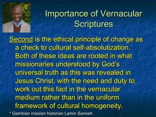 Importance of Vernacular
                        Scriptures
Second is the ethical principle of change as
 a check to cultural self-absolutization.
 Both of these ideas are rooted in what
 missionaries understood by God’s
 universal truth as this was revealed in
 Jesus Christ, with the need and duty to
 work out this fact in the vernacular
 medium rather than in the uniform
 framework of cultural homogeneity.
* Gambian mission historian Lamin Sanneh   18
 