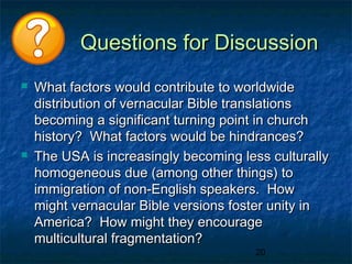 Questions for Discussion
   What factors would contribute to worldwide
    distribution of vernacular Bible translations
    becoming a significant turning point in church
    history? What factors would be hindrances?
   The USA is increasingly becoming less culturally
    homogeneous due (among other things) to
    immigration of non-English speakers. How
    might vernacular Bible versions foster unity in
    America? How might they encourage
    multicultural fragmentation?
                                        20
 