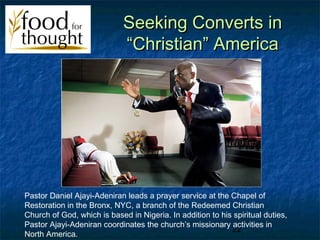 Seeking Converts in
                             “Christian” America




Pastor Daniel Ajayi-Adeniran leads a prayer service at the Chapel of
Restoration in the Bronx, NYC, a branch of the Redeemed Christian
Church of God, which is based in Nigeria. In addition to his spiritual duties,
Pastor Ajayi-Adeniran coordinates the church’s missionary activities in
                                                            22
North America.
 