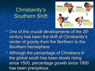 Christianity’s
      Southern Shift

   One of the crucial developments of the 20 th
    century has been the shift of Christianity’s
    center of gravity from the Northern to the
    Southern hemisphere
   Although the percentage of Christians in
    the global south has been slowly rising
    since 1500, percentage growth since 1900
    has been precipitous             4
 