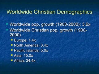 Worldwide Christian Demographics

   Worldwide pop. growth (1900-2000): 3.6x
   Worldwide Christian pop. growth (1900-
    2000)
       Europe: 1.4x
       North America: 3.4x
       Pacific Islands: 5.0x
       Asia: 15.0x
       Africa: 34.4x

                                 6
 