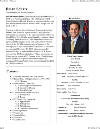 Brian Schatz
United States Senator
from Hawaii
Incumbent
Assumed office
December 26, 2012
Serving with Mazie Hirono
Preceded by Daniel Inouye
11th Lieutenant Governor of Hawaii
In office
December 6, 2010 – December 26, 2012
Governor Neil Abercrombie
Preceded by Duke Aiona
Succeeded by Shan Tsutsui
Other offices
Chair of the Hawaii Democratic Party
In office
May 2008 – January 2010
Preceded by Jeani Withington
Succeeded by Dante Carpenter
Member of the Hawaii House of Representatives
from the 25th district
Brian Schatz
From Wikipedia, the free encyclopedia
Brian Emanuel Schatz (pronounced /ʃɑːtz/; born October 20,
1972) is an American politician who is the senior United
States Senator for Hawaii. Schatz was appointed by Governor
Neil Abercrombie to replace Senator Daniel Inouye after his
death in 2012.
Schatz served in the Hawaii House of Representatives from
1998 to 2006, where he represented the 25th Legislative
District and was chairman of the Democratic Party of Hawaii
from 2008 to 2010. He also worked as chief executive officer
of Helping Hands Hawaii, an Oahu nonprofit social service
agency, until he resigned to run for Lieutenant Governor of
Hawaii in the 2010 Hawaii gubernatorial election as the
running mate of Neil Abercrombie.[1] He served as lieutenant
governor until December 26, 2012, when Abercrombie
appointed Schatz to serve out Daniel Inouye's U.S. Senate
term until the 2014 special election.[2] Upon his swearing-in,
Schatz was the youngest U.S. Senator in the 112th Congress.
Schatz won the 2014 special election to complete the
remainder of Inouye's Senate term, and was reelected in 2016
for a full 6-years term.
Contents
1 Early life, education, and early career
2 Hawaii House of Representatives (1998–2006)
2.1 Elections
3 Political career (2006–10)
3.1 2006 congressional election
3.2 Support for Obama
3.3 State Chairman
4 Lieutenant Governor (2010–12)
4.1 2010 election
4.2 Tenure
5 U.S. Senate (2012–present)
5.1 Appointment
5.2 2014 election
5.3 2016 election
5.4 Committee assignments
6 Political positions
7 Personal life
8 Electoral history
9 References
10 External links
Brian Schatz - Wikipedia https://en.wikipedia.org/wiki/Brian_Schatz
1 of 9 3/5/2017 6:07 PM
 